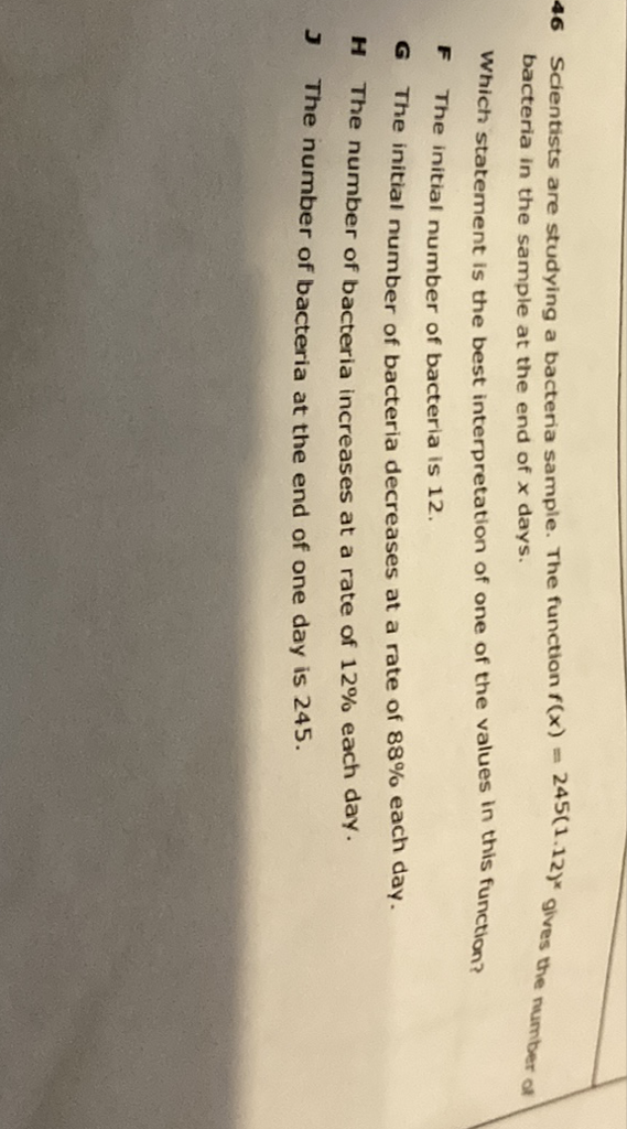 Scientists are studying a bacteria sample. The function \( f(x)=245(1.12)^{x} \) gives the number of bacteria in the sample at the end of \( x \) days.
Which statement is the best interpretation of one of the values in this function?
F The initial number of bacteria is 12 .
G The initial number of bacteria decreases at a rate of \( 88 \% \) each day.
H The number of bacteria increases at a rate of \( 12 \% \) each day.
\( J \) The number of bacteria at the end of one day is 245 .