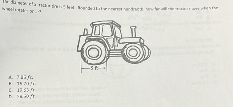 The diameter of a tractor tire is 5 feet. Rounded to the nearest hundredth, how far will the tractor move when the wheel rotates once?
A. \( 7.85 \mathrm{ft} \).
B. \( 15.70 \mathrm{ft} \).
C. \( 19.63 \mathrm{ft} \).
D. \( 78.50 \mathrm{ft} \).