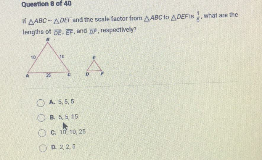 Question 8 of 40
If \( \triangle A B C \sim \triangle D E F \) and the scale factor from \( \triangle A B C \) to \( \triangle D E F \) is \( \frac{1}{5} \), what are the lengths of \( \overline{D E}, \overline{E F} \), and \( \overline{D F} \), respectively?
A. \( 5,5,5 \)
B. \( 5,5,15 \)
C. \( 10,10,25 \)
D. \( 2,2,5 \)