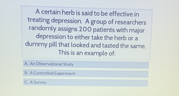 A certain herb is said to be effective in treating depression. A group of researchers randomly assigns 200 patients with major depression to either take the herb or a dummy pill that looked and tasted the same. This is an example of:
A. An Observational Study
B. A Controlled Experiment
C. A Survey