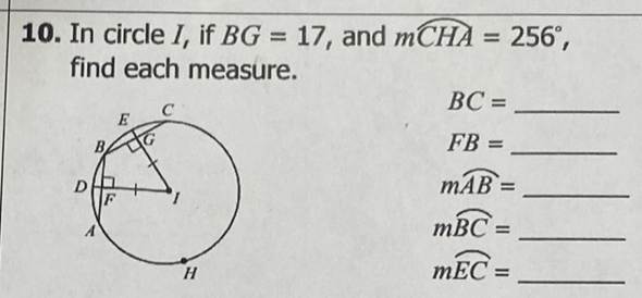10. In circle \( I \), if \( B G=17 \), and \( m C H A=256^{\circ} \), find each measure.
\( B C= \)
\( F B= \)
\( m \overparen{A B}= \)
\( m \overparen{B C}= \)
\( m \overparen{E C}= \)