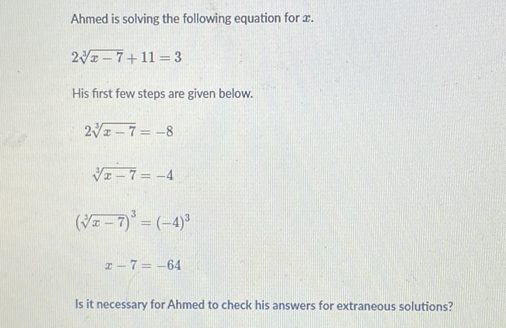 Ahmed is solving the following equation for \( x \).
\[
2 \sqrt[3]{x-7}+11=3
\]
His first few steps are given below.
\[
\begin{array}{c}
2 \sqrt[3]{x-7}=-8 \\
\sqrt[3]{x-7}=-4 \\
(\sqrt[3]{x-7})^{3}=(-4)^{3} \\
x-7=-64
\end{array}
\]
Is it necessary for Ahmed to check his answers for extraneous solutions?