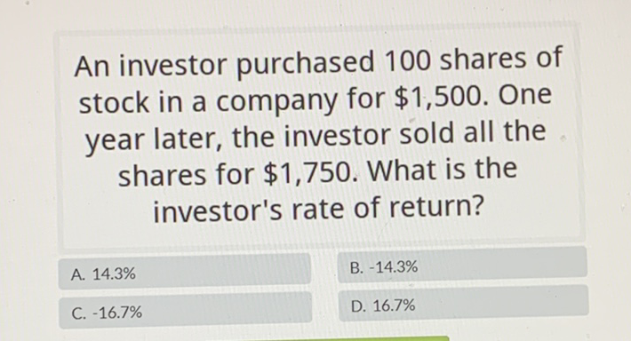 An investor purchased 100 shares of stock in a company for \( \$ 1,500 \). One year later, the investor sold all the shares for \( \$ 1,750 \). What is the investor's rate of return?