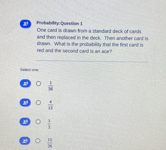 (1) Probability:Question 1
One card is drawn from a standard deck of cards and then replaced in the deck. Then another card is drawn. What is the probability that the first card is red and the second card is an ace?
Select one:
(9) \( 0 \frac{1}{26} \)
(9) \( \frac{4}{13} \)
(9) \( \bigcirc \quad \frac{1}{2} \)
a \( \bigcirc \frac{15}{26} \)