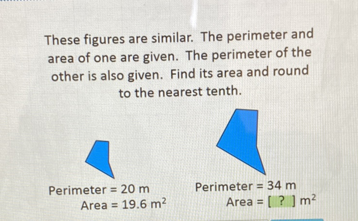 These figures are similar. The perimeter and area of one are given. The perimeter of the other is also given. Find its area and round to the nearest tenth.
Perimeter \( =20 \mathrm{~m} \)
Perimeter \( =34 \mathrm{~m} \)
Area \( =19.6 \mathrm{~m}^{2} \)
Area \( = \) [?] \( \mathrm{m}^{2} \)