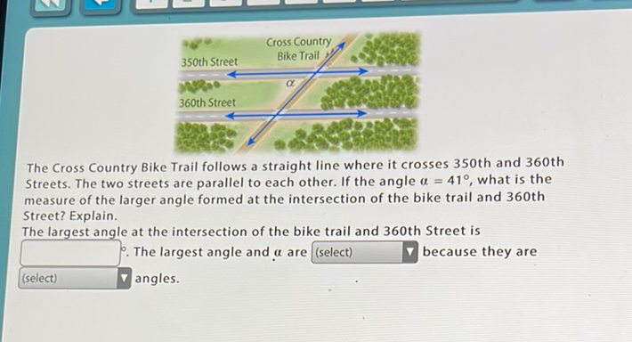 The Cross Country Bike Trail follows a straight line where it crosses 350 th and 360 th Streets. The two streets are parallel to each other. If the angle \( \alpha=41^{\circ} \), what is the measure of the larger angle formed at the intersection of the bike trail and 360 th Street? Explain.
The largest angle at the intersection of the bike trail and 360 th Street is (select) \( \quad \). The largest angle and \( \alpha \) are \( [ \) (select) because they are ( )angles.