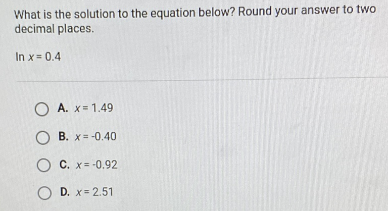 What is the solution to the equation below? Round your answer to two decimal places.
\( \ln x=0.4 \)
A. \( x=1.49 \)
B. \( x=-0.40 \)
C. \( x=-0.92 \)
D. \( x=2.51 \)