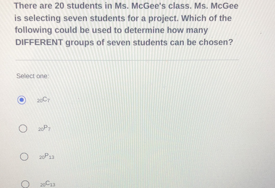 There are 20 students in Ms. McGee's class. Ms. McGee is selecting seven students for a project. Which of the following could be used to determine how many

DIFFERENT groups of seven students can be chosen?
Select one:
\( { }_{20} \mathrm{C}_{7} \)
\( { }_{20} \mathrm{P}_{7} \)
\( { }_{20} \mathrm{P}_{13} \)
\( { }_{20} \mathrm{C}_{13} \)