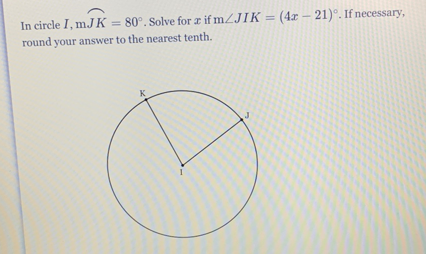 In circle \( I, \mathrm{~m} J K=80^{\circ} \). Solve for \( x \) if \( \mathrm{m} \angle J I K=(4 x-21)^{\circ} \). If necessary, round your answer to the nearest tenth.