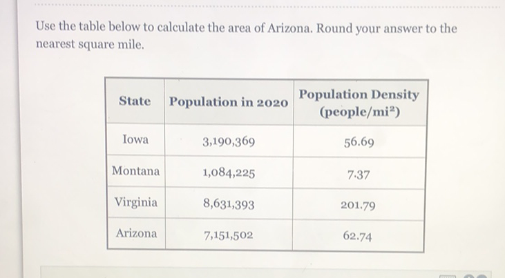 Use the table below to calculate the area of Arizona. Round your answer to the nearest square mile.
\begin{tabular}{|c|c|c|}
\hline State & Population in 2020 & Population Density (people/mi) \\
\hline Iowa & \( 3,190,369 \) & \( 56.69 \) \\
\hline Montana & \( 1,084,225 \) & \( 7.37 \) \\
\hline Virginia & \( 8,631,393 \) & \( 201.79 \) \\
\hline Arizona & \( 7,151,502 \) & \( 62.74 \) \\
\hline
\end{tabular}