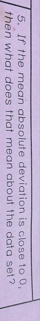 5. If the mean absolute deviation is close to 0 , then what does that mean about the data set?