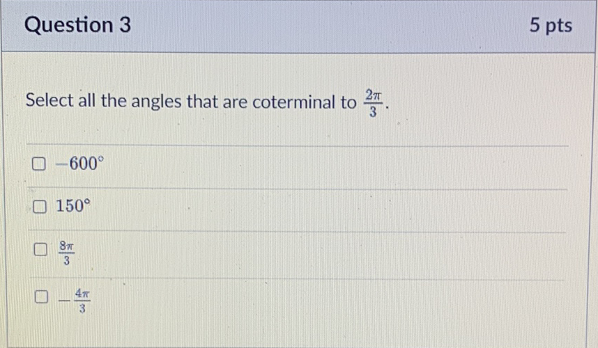 Question 3
5 pts
Select all the angles that are coterminal to \( \frac{2 \pi}{3} \).
\( -600^{\circ} \)
\( 150^{\circ} \)
\( \frac{8 \pi}{3} \)
\( -\frac{4 \pi}{3} \)