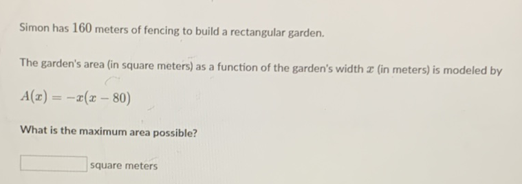 Simon has 160 meters of fencing to build a rectangular garden.
The garden's area (in square meters) as a function of the garden's width \( \boldsymbol{x} \) (in meters) is modeled by
\[
A(x)=-x(x-80)
\]
What is the maximum area possible?
square meters