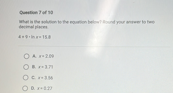Question 7 of 10
What is the solution to the equation below? Round your answer to two decimal places.
\( 4+9 \cdot \ln x=15.8 \)
A. \( x=2.09 \)
B. \( x=3.71 \)
C. \( x=3.56 \)
D. \( x=0.27 \)