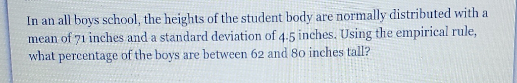 In an all boys school, the heights of the student body are normally distributed with a mean of 71 inches and a standard deviation of \( 4.5 \) inches. Using the empirical rule, what percentage of the boys are between 62 and 80 inches tall?