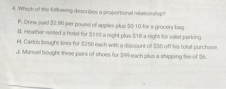 4. Which of the following describes a proportional relationship?
F. Drew paid \( \$ 2.86 \) per pound of apples plus \( \$ 0.10 \) for a grocery bag.
G. Heather rented a hotel for \( \$ 110 \) a night plus \( \$ 18 \) a night for valet parking.
H. Carlos bought tires for \( \$ 250 \) each with a discount of \( \$ 50 \) off his total purchase.
J. Manuel bought three pairs of shoes for \( \$ 99 \) each plus a shipping fee of \( \$ 6 \).