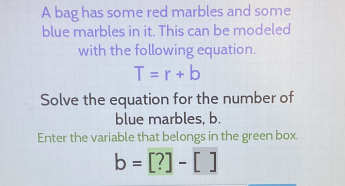 A bag has some red marbles and some blue marbles in it. This can be modeled with the following equation.
\[
T=r+b
\]
Solve the equation for the number of blue marbles, \( b \).
Enter the variable that belongs in the green box.
\[
b=[?]-[]
\]