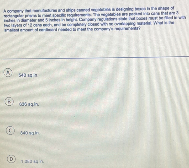 A company that manufactures and ships canned vegetables is designing boxes in the shape of rectangular prisms to meet specific requirements. The vegetables are packed into cans that are 3 inches in diameter and 5 inches in height. Company regulations state that boxes must be filled in with two layers of 12 cans each, and be completely closed with no overlapping material. What is the smallest amount of cardboard needed to meet the company's requirements?
A 540 sq.in.
B) \( 636 \mathrm{sq} \).in.
(C) 840 sq.in.
D) \( 1,080 \mathrm{sq} . \mathrm{in} \).