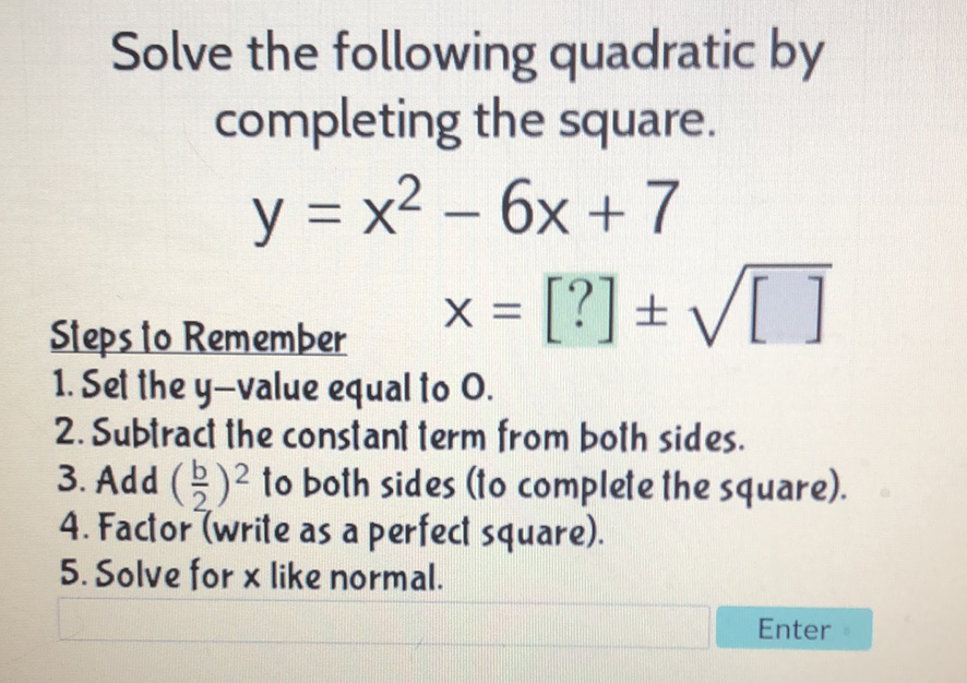 Solve the following quadratic by completing the square.
\[
y=x^{2}-6 x+7
\]
Sleps to Remember \( \quad X=[?] \pm \sqrt{[]} \)
1. Set the y-value equal to 0 .
2. Subtract the constant term from both sides.
3. Add \( \left(\frac{b}{2}\right)^{2} \) to both sides (to complete the square).
4. Factor (write as a perfect square).
5. Solve for \( x \) like normal.
Enter