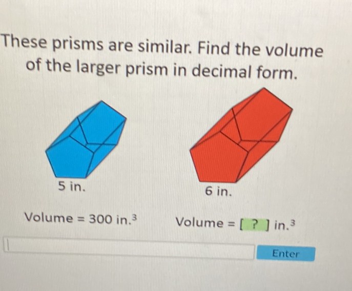 These prisms are similar. Find the volume of the larger prism in decimal form.
Volume \( =300 \) in. \( ^{3} \)
Volume \( =[?] \) in. 3
Enter