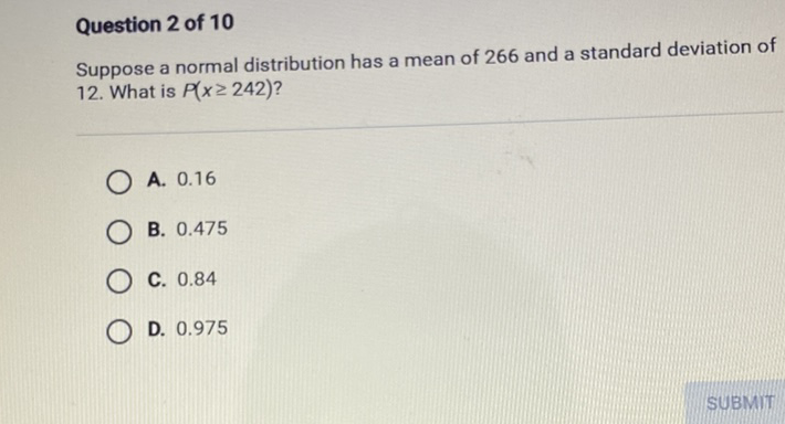 Question 2 of 10
Suppose a normal distribution has a mean of 266 and a standard deviation of 12. What is \( P(x \geq 242) \) ?
A. \( 0.16 \)
B. \( 0.475 \)
C. \( 0.84 \)
D. \( 0.975 \)