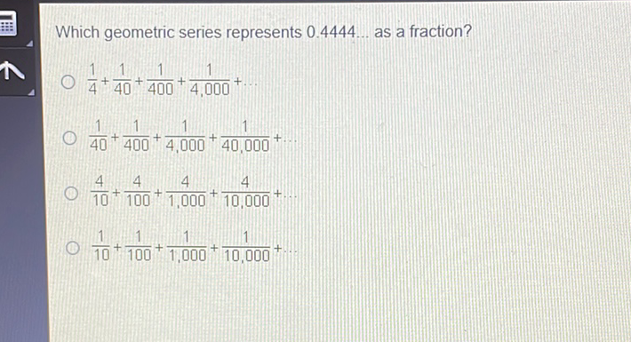 Which geometric series represents \( 0.4444 \ldots \) as a fraction?
\( \frac{1}{4}+\frac{1}{40}+\frac{1}{400}+\frac{1}{4,000}+\ldots \)
\( \frac{1}{40}+\frac{1}{400}+\frac{1}{4,000}+\frac{1}{40,000}+ \)
\( \frac{4}{10}+\frac{4}{100}+\frac{4}{1,000}+\frac{4}{10,000}+. \)
\( \frac{1}{10}+\frac{1}{100}+\frac{1}{1,000}+\frac{1}{10,000}+ \)