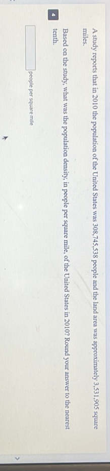 A study reports that in 2010 the population of the United States was \( 308,745,538 \) people and the land area was approximately \( 3,531,905 \) square miles.

Based on the study, what was the population density, in people per square mile, of the United States in 2010 ? Round your answer to the nearest tenth.
people per square mile