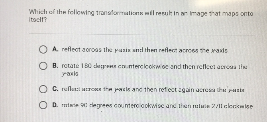 Which of the following transformations will result in an image that maps onto itself?
A. reflect across the \( y \)-axis and then reflect across the \( x \)-axis
B. rotate 180 degrees counterclockwise and then reflect across the \( y \)-axis

C. reflect across the \( y \)-axis and then reflect again across the \( y \)-axis
D. rotate 90 degrees counterclockwise and then rotate 270 clockwise