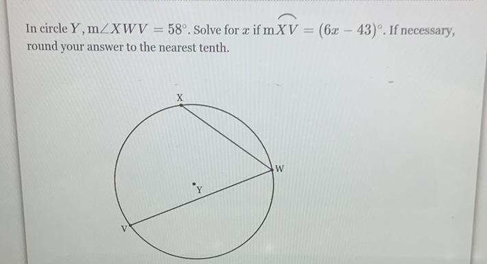 In circle \( Y, \mathrm{~m} \angle X W V=58^{\circ} \). Solve for \( x \) if \( \mathrm{m} X V=(6 x-43)^{\circ} \). If necessary, round your answer to the nearest tenth.