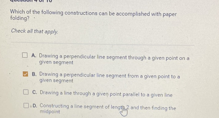 Which of the following constructions can be accomplished with paper folding?
Check all that apply.
A. Drawing a perpendicular line segment through a given point on a given segment
B. Drawing a perpendicular line segment from a given point to a given segment
C. Drawing a line through a given point parallel to a given line
D. Constructing a line segment of lengthth 2 and then finding the midpoint