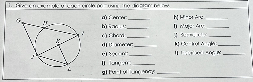 1. Give an example of each circle part using the diagram below.
\( G \quad \) a) Center:
h) Minor Arc:
b) Radius:
i) Major Arc:
I c) Chord:
j) Semicircle:
d) Diameter:
k) Central Angle:
e) Secant:
I) Inscribed Angle:
f) Tangent:
g) Point of Tangency:
