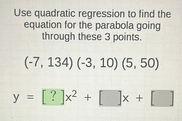 Use quadratic regression to find the equation for the parabola going through these 3 points.
\[
\begin{array}{l}
(-7,134)(-3,10)(5,50) \\
y=[?] x^{2}+[] x+[]
\end{array}
\]