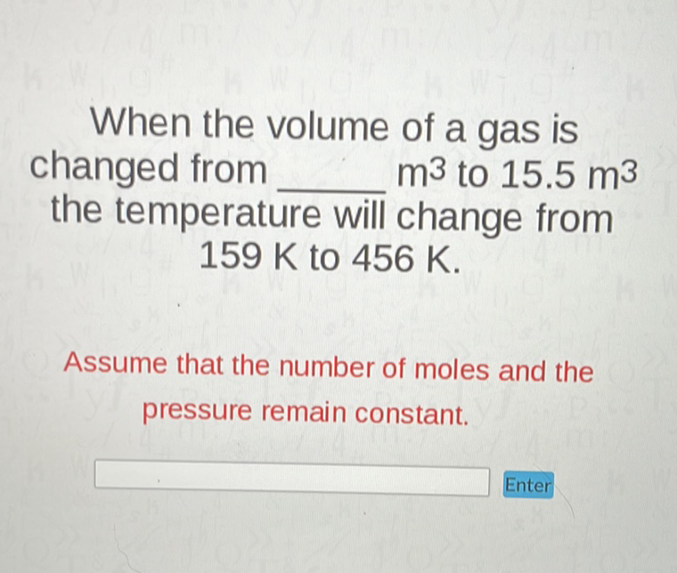 When the volume of a gas is changed from \( m^{3} \) to \( 15.5 \mathrm{~m}^{3} \) the temperature will change from \( 159 \mathrm{~K} \) to \( 456 \mathrm{~K} \).

Assume that the number of moles and the pressure remain constant.
