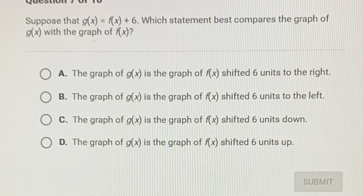 Suppose that \( g(x)=f(x)+6 \). Which statement best compares the graph of \( g(x) \) with the graph of \( f(x) \) ?

A. The graph of \( g(x) \) is the graph of \( f(x) \) shifted 6 units to the right.
B. The graph of \( g(x) \) is the graph of \( f(x) \) shifted 6 units to the left.
C. The graph of \( g(x) \) is the graph of \( f(x) \) shifted 6 units down.
D. The graph of \( g(x) \) is the graph of \( f(x) \) shifted 6 units up.