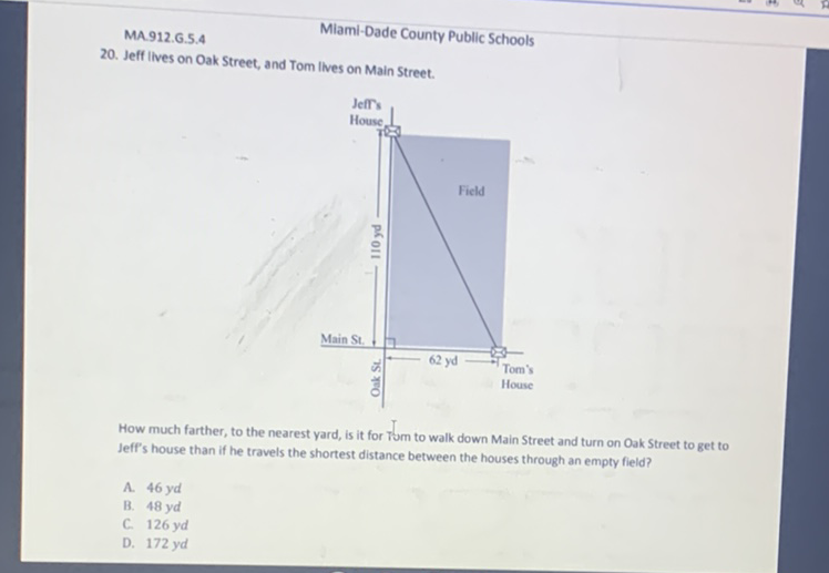 Miami-Dade County Public Schools
20. Jeff Ilves on Oak Street, and Tom Ilves on Main Street.
How much farther, to the nearest yard, is it for Tom to walk down Main Street and turn on Oak Street to get to Jeff's house than if he travels the shortest distance between the houses through an empty field?
A. \( 46 y d \)
B. \( 48 y d \)
C. \( 126 y d \)
D. \( 172 y d \)