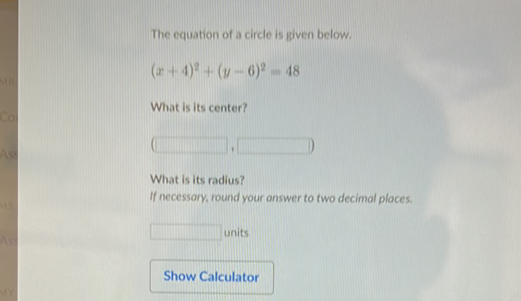 The equation of a circle is given below.
\[
(x+4)^{2}+(y-6)^{2}-48
\]
What is its center?
What is its radius?
If necessary, round your answer to two decimal places.
units
Show Calculator