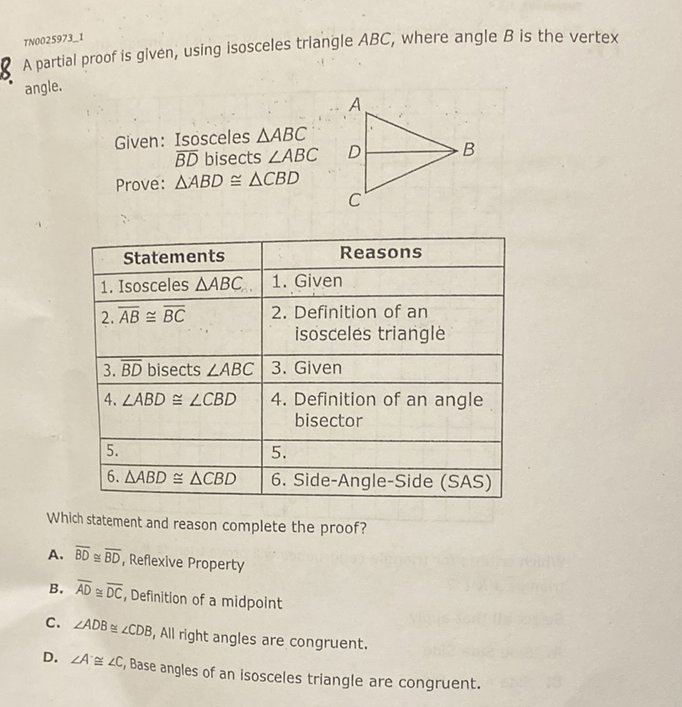 TN0025973_1
8 A partial proof is given, using isosceles triangle \( A B C \), where angle \( B \) is the vertex angle.
\begin{tabular}{|l|l|}
\hline \multicolumn{1}{|c|}{ Statements } & \multicolumn{1}{|c|}{ Reasons } \\
\hline 1. Isosceles \( \triangle A B C \) & 1. Given \\
\hline 2. \( \overline{A B} \cong \overline{B C} \) & 2. Definition of an isosceles triangle \\
\hline \( 3 . \overline{B D} \) bisects \( \angle A B C \) & 3. Given \\
\hline \( 4 . \angle A B D \cong \angle C B D \) & 4. Definition of an angle bisector \\
\hline 5. & 5. \\
\hline \( 6 . \triangle A B D \cong \triangle C B D \) & 6. Side-Angle-Side (SAS) \\
\hline
\end{tabular}
Which statement and reason complete the proof?
A. \( \overline{B D} \cong \overline{B D} \), Reflexive Property
B. \( \overline{A D} \cong \overline{D C} \), Definition of a midpoint
C. \( \angle A D B \cong \angle C D B \), All right angles are congruent.
D. \( \angle A \cong \angle C \), Base angles of an isosceles triangle are congruent.