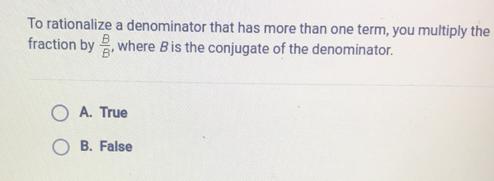 To rationalize a denominator that has more than one term, you multiply the fraction by \( \frac{B}{B} \), where \( B \) is the conjugate of the denominator.
A. True
B. False