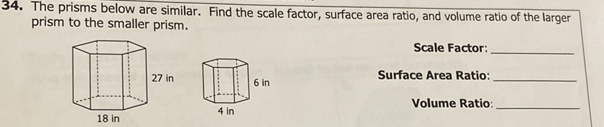 34. The prisms below are similar. Find the scale factor, surface area ratio, and volume ratio of the larger prism to the smaller prism.
Scale Factor:
Surface Area Ratio:
Volume Ratio: