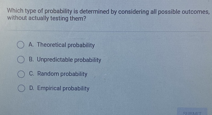 Which type of probability is determined by considering all possible outcomes, without actually testing them?
A. Theoretical probability
B. Unpredictable probability
C. Random probability
D. Empirical probability