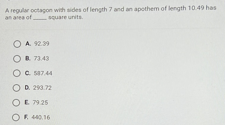 A regular octagon with sides of length 7 and an apothem of length \( 10.49 \) has an area of square units.
A. \( 92.39 \)
B. \( 73.43 \)
C. \( 587.44 \)
D. \( 293.72 \)
E. \( 79.25 \)
F. \( 440.16 \)