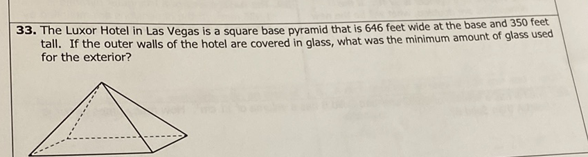 33. The Luxor Hotel in Las Vegas is a square base pyramid that is 646 feet wide at the base and 350 feet tall. If the outer walls of the hotel are covered in glass, what was the minimum amount of glass used for the exterior?