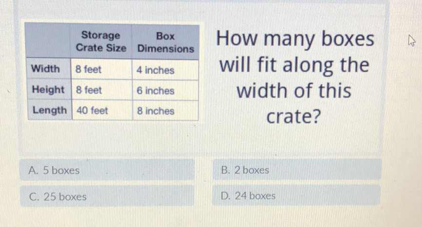 \begin{tabular}{|l|l|l|}
\hline & Storage Crate Size & Box Dimensions \\
\hline Width & 8 feet & 4 inches \\
\hline Height & 8 feet & 6 inches \\
\hline Length & 40 feet & 8 inches \\
\hline
\end{tabular}
How many boxes
will fit along the
width of this
crate?
A. 5 boxes
B. 2 boxes
C. 25 boxes
D. 24 boxes