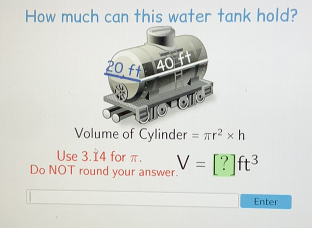 How much can this water tank hold?
Volume of Cylinder \( =\pi r^{2} \times h \)
Use \( 3.14 \) for \( \pi \).
Do NOT round your answer. \( V=[?] \mathrm{ft}^{3} \)
Enter