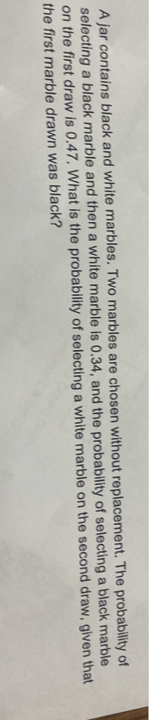 A jar contains black and white marbles. Two marbles are chosen without replacement. The probability of selecting a black marble and then a white marble is \( 0.34 \), and the probability of selecting a black marble on the first draw is \( 0.47 \). What is the probability of selecting a white marble on the second draw, given that the first marble drawn was black?