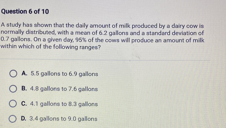 Question 6 of 10
A study has shown that the daily amount of milk produced by a dairy cow is normally distributed, with a mean of \( 6.2 \) gallons and a standard deviation of \( 0.7 \) gallons. On a given day, \( 95 \% \) of the cows will produce an amount of milk within which of the following ranges?
A. \( 5.5 \) gallons to \( 6.9 \) gallons
B. \( 4.8 \) gallons to \( 7.6 \) gallons
C. \( 4.1 \) gallons to \( 8.3 \) gallons
D. \( 3.4 \) gallons to \( 9.0 \) gallons