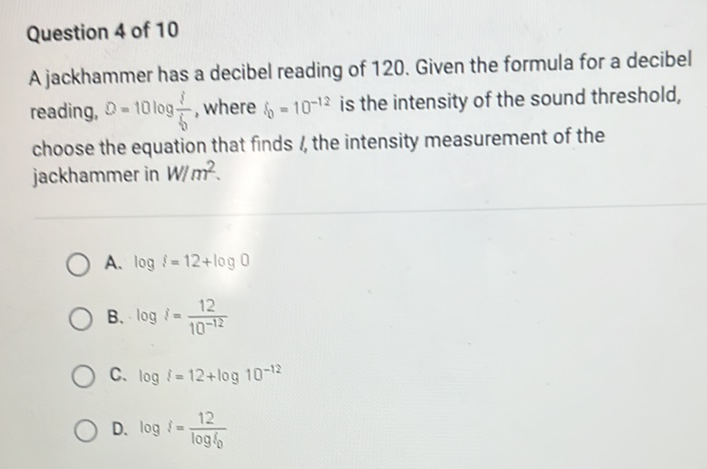 Question 4 of 10
A jackhammer has a decibel reading of 120 . Given the formula for a decibel reading, \( D=10 \log \frac{1}{6} \), where \( i_{0}=10^{-12} \) is the intensity of the sound threshold, choose the equation that finds 1 , the intensity measurement of the jackhammer in \( W / \mathrm{m}^{2} \).
A. \( \log i=12+\log 0 \)
B. \( \log i=\frac{12}{10^{-12}} \)
C. \( \log i=12+\log 10^{-12} \)
D. \( \log i=\frac{12}{\log i_{0}} \)