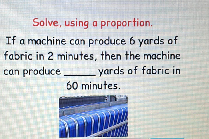 Solve, using a proportion.
If a machine can produce 6 yards of fabric in 2 minutes, then the machine can produce yards of fabric in 60 minutes.