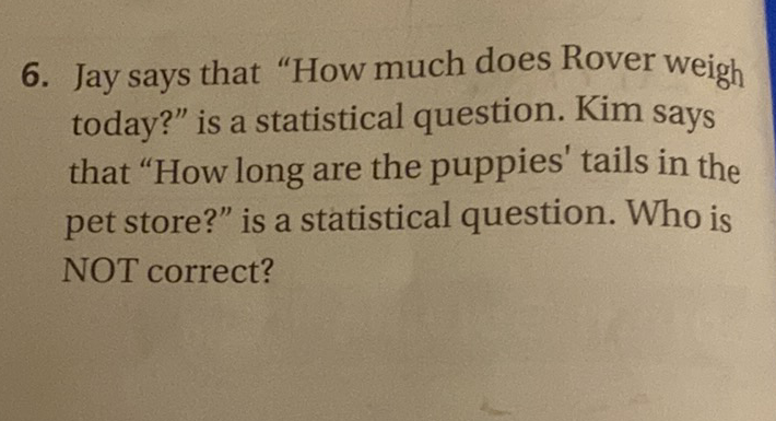 6. Jay says that "How much does Rover weigh today?" is a statistical question. Kim says that "How long are the puppies' tails in the pet store?" is a statistical question. Who is NOT correct?