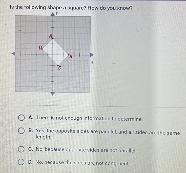 Is the following shape a square? How do you know?
A. There is not enough information to determine.
B. Yes, the opposite sides are parallel, and all sides are the same length.
C. No, because opposite sides are not parallel.
D. No, because the sides are not congruent.